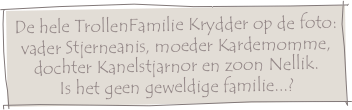 De hele TrollenFamilie Krydder op de foto:
vader Stjerneanis, moeder Kardemomme,
dochter Kanelstjarnor en zoon Nellik.
Is het geen geweldige familie...?