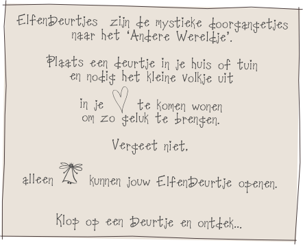 ElfenDeurtjes  zijn de mystieke doorgangetjes
naar het ‘Andere Wereldje’.

Plaats een deurtje in je huis of tuin
en nodig het kleine volkje uit
in je h te komen wonen
om zo geluk te brengen.

Vergeet niet,
alleen I kunnen jouw ElfenDeurtje openen.


Klop op een Deurtje en ontdek...