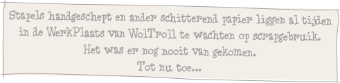 Stapels handgeschept en ander schitterend papier liggen al tijden in de WerkPlaats van WolTroll te wachten op scrapgebruik.
Het was er nog nooit van gekomen.
Tot nu toe...